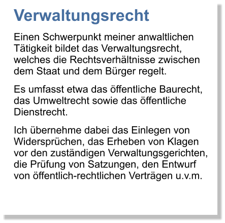 Verwaltungsrecht Einen Schwerpunkt meiner anwaltlichen Ttigkeit bildet das Verwaltungsrecht, welches die Rechtsverhltnisse zwischen dem Staat und dem Brger regelt.  Es umfasst etwa das ffentliche Baurecht, das Umweltrecht sowie das ffentliche Dienstrecht.  Ich bernehme dabei das Einlegen von Widersprchen, das Erheben von Klagen vor den zustndigen Verwaltungsgerichten, die Prfung von Satzungen, den Entwurf von ffentlich-rechtlichen Vertrgen u.v.m.