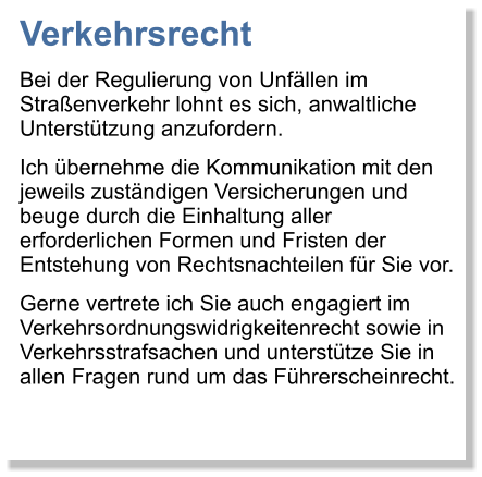 Verkehrsrecht Bei der Regulierung von Unfllen im Straenverkehr lohnt es sich, anwaltliche Untersttzung anzufordern.  Ich bernehme die Kommunikation mit den jeweils zustndigen Versicherungen und beuge durch die Einhaltung aller erforderlichen Formen und Fristen der Entstehung von Rechtsnachteilen fr Sie vor.  Gerne vertrete ich Sie auch engagiert im Verkehrsordnungswidrigkeitenrecht sowie in Verkehrsstrafsachen und untersttze Sie in allen Fragen rund um das Fhrerscheinrecht.
