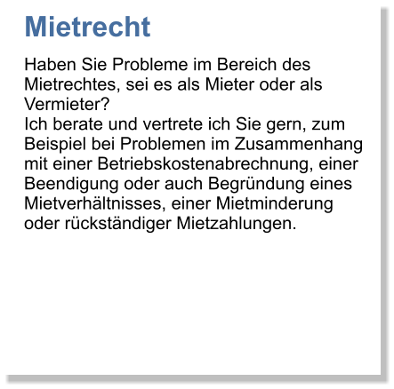 Mietrecht Haben Sie Probleme im Bereich des Mietrechtes, sei es als Mieter oder als Vermieter? Ich berate und vertrete ich Sie gern, zum Beispiel bei Problemen im Zusammenhang mit einer Betriebskostenabrechnung, einer Beendigung oder auch Begrndung eines Mietverhltnisses, einer Mietminderung oder rckstndiger Mietzahlungen.