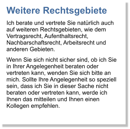 Weitere Rechtsgebiete Ich berate und vertrete Sie natrlich auch auf weiteren Rechtsgebieten, wie dem Vertragsrecht, Aufenthaltsrecht, Nachbarschaftsrecht, Arbeitsrecht und anderen Gebieten. Wenn Sie sich nicht sicher sind, ob ich Sie in Ihrer Angelegenheit beraten oder vertreten kann, wenden Sie sich bitte an mich. Sollte Ihre Angelegenheit so speziell sein, dass ich Sie in dieser Sache nicht beraten oder vertreten kann, werde ich Ihnen das mitteilen und Ihnen einen Kollegen empfehlen.