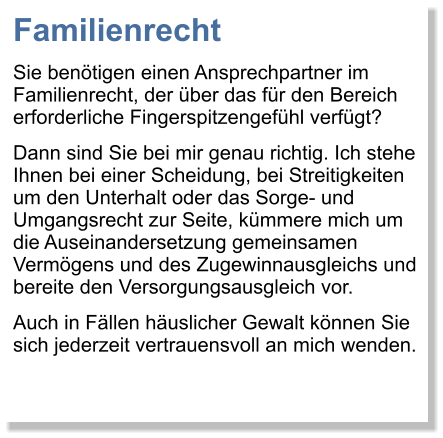 Familienrecht Sie bentigen einen Ansprechpartner im Familienrecht, der ber das fr den Bereich erforderliche Fingerspitzengefhl verfgt?  Dann sind Sie bei mir genau richtig. Ich stehe Ihnen bei einer Scheidung, bei Streitigkeiten um den Unterhalt oder das Sorge- und Umgangsrecht zur Seite, kmmere mich um die Auseinandersetzung gemeinsamen Vermgens und des Zugewinnausgleichs und bereite den Versorgungsausgleich vor.  Auch in Fllen huslicher Gewalt knnen Sie sich jederzeit vertrauensvoll an mich wenden.