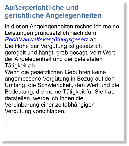 Auergerichtliche und gerichtliche Angelegenheiten In diesen Angelegenheiten rechne ich meine Leistungen grundstzlich nach dem Rechtsanwaltsvergtungsgesetz ab. Die Hhe der Vergtung ist gesetzlich geregelt und hngt, grob gesagt, vom Wert der Angelegenheit und der geleisteten Ttigkeit ab. Wenn die gesetzlichen Gebhren keine angemessene Vergtung in Bezug auf den Umfang, die Schwierigkeit, den Wert und die Bedeutung, die meine Ttigkeit fr Sie hat, darstellen, werde ich Ihnen die Vereinbarung einer zeitabhngigen Vergtung vorschlagen. .