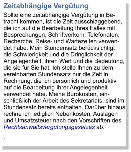 Zeitabhngige Vergtung Sollte eine zeitabhngige Vergtung in Be-tracht kommen, ist die Zeit ausschlaggebend, die ich auf die Bearbeitung Ihres Falles mit Besprechungen, Schriftverkehr, Telefonaten, Recherche, Reise- und Wartezeiten verwen-det habe. Mein Stundensatz bercksichtigt die Schwierigkeit und die Dringlichkeit der Angelegenheit, ihren Wert und die Bedeutung, die sie fr Sie hat. Ich stelle Ihnen zu dem vereinbarten Stundensatz nur die Zeit in Rechnung, die ich persnlich und produktiv auf die Bearbeitung Ihrer Angelegenheit verwendet habe. Meine Brokosten, ein-schlielich der Arbeit des Sekretariats, sind im Stundensatz bereits enthalten. Darber hinaus rechne ich lediglich Nebenkosten, Auslagen und Umsatzsteuer nach den Vorschriften des Rechtsanwaltsvergtungsgesetzes ab. .