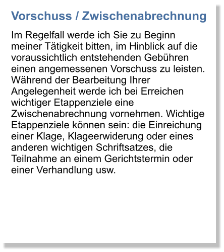Vorschuss / Zwischenabrechnung Im Regelfall werde ich Sie zu Beginn meiner Ttigkeit bitten, im Hinblick auf die voraussichtlich entstehenden Gebhren einen angemessenen Vorschuss zu leisten. Whrend der Bearbeitung Ihrer Angelegenheit werde ich bei Erreichen wichtiger Etappenziele eine Zwischenabrechnung vornehmen. Wichtige Etappenziele knnen sein: die Einreichung einer Klage, Klageerwiderung oder eines anderen wichtigen Schriftsatzes, die Teilnahme an einem Gerichtstermin oder einer Verhandlung usw.