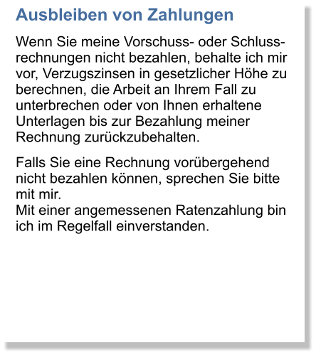 Ausbleiben von Zahlungen Wenn Sie meine Vorschuss- oder Schluss-rechnungen nicht bezahlen, behalte ich mir vor, Verzugszinsen in gesetzlicher Hhe zu berechnen, die Arbeit an Ihrem Fall zu unterbrechen oder von Ihnen erhaltene Unterlagen bis zur Bezahlung meiner Rechnung zurckzubehalten.  Falls Sie eine Rechnung vorbergehend nicht bezahlen knnen, sprechen Sie bitte mit mir. Mit einer angemessenen Ratenzahlung bin ich im Regelfall einverstanden.