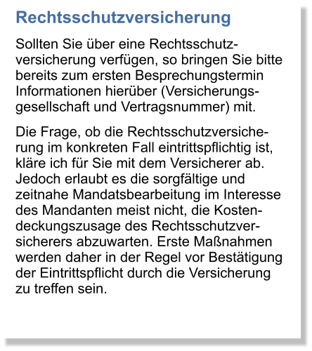 Rechtsschutzversicherung Sollten Sie ber eine Rechtsschutz-versicherung verfgen, so bringen Sie bitte bereits zum ersten Besprechungstermin Informationen hierber (Versicherungs-gesellschaft und Vertragsnummer) mit. Die Frage, ob die Rechtsschutzversiche-rung im konkreten Fall eintrittspflichtig ist, klre ich fr Sie mit dem Versicherer ab. Jedoch erlaubt es die sorgfltige und zeitnahe Mandatsbearbeitung im Interesse des Mandanten meist nicht, die Kosten-deckungszusage des Rechtsschutzver-sicherers abzuwarten. Erste Manahmen werden daher in der Regel vor Besttigung der Eintrittspflicht durch die Versicherung zu treffen sein.