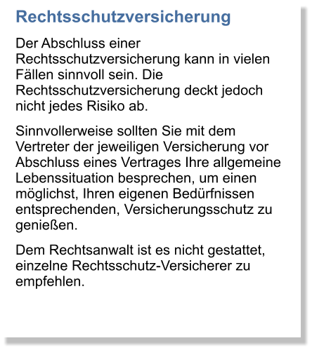 Rechtsschutzversicherung Der Abschluss einer Rechtsschutzversicherung kann in vielen Fllen sinnvoll sein. Die Rechtsschutzversicherung deckt jedoch nicht jedes Risiko ab. Sinnvollerweise sollten Sie mit dem Vertreter der jeweiligen Versicherung vor Abschluss eines Vertrages Ihre allgemeine Lebenssituation besprechen, um einen mglichst, Ihren eigenen Bedrfnissen entsprechenden, Versicherungsschutz zu genieen. Dem Rechtsanwalt ist es nicht gestattet, einzelne Rechtsschutz-Versicherer zu empfehlen.