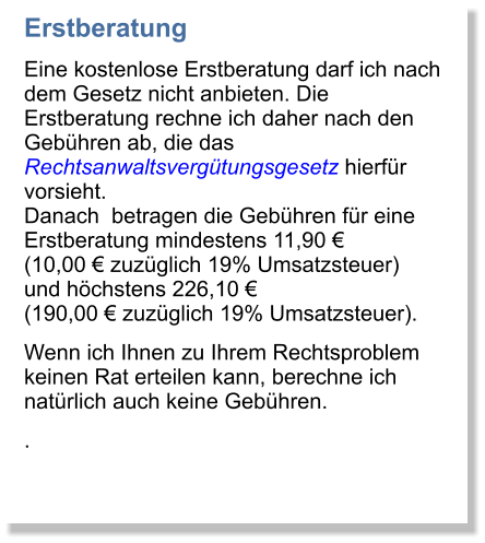 Erstberatung  Eine kostenlose Erstberatung darf ich nach dem Gesetz nicht anbieten. Die Erstberatung rechne ich daher nach den Gebhren ab, die das Rechtsanwaltsvergtungsgesetz hierfr vorsieht. Danach  betragen die Gebhren fr eine Erstberatung mindestens 11,90  (10,00  zuzglich 19% Umsatzsteuer) und hchstens 226,10  (190,00  zuzglich 19% Umsatzsteuer). Wenn ich Ihnen zu Ihrem Rechtsproblem keinen Rat erteilen kann, berechne ich natrlich auch keine Gebhren. .