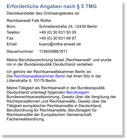 Erforderliche Angaben nach  5 TMG Diensteanbieter des Onlineangebotes ist: Rechtsanwalt Falk Rothe Bro:			Schnellerstrae 24, 12439 Berlin Telefon:		+49 (0) 30 631 50 05 Fax:			+49 (0) 30 631 69 67 Email:		buero@rothe-anwalt.de Steuernummer:	1136049861811 Meine Berufsbezeichnung lautet Rechtsanwalt und wurde mir in der Bundesrepublik Deutschland verliehen.  Ich gehre der Rechtsanwaltskammer Berlin an. Die Rechtsanwaltskammer Berlin hat ihren Sitz in der Littenstrae 9, 10179 Berlin.  Meine Ttigkeit als Rechtsanwalt in der Bundesrepublik Deutschland unterliegt folgenden Berufsregeln: Bundesrechtsanwaltsordnung, Gesetz ber die Vergtung der Rechtsanwltinnen und Rechtsanwlte, Gesetz ber die Ttigkeit europischer Rechtsanwlte in Deutschland, Berufsordnung fr Rechtsanwlte, Berufsregeln fr Rechtsanwlte der Europischen Gemeinschaft, Fachanwaltsordnung.