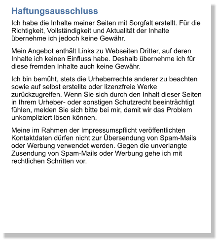 Haftungsausschluss Ich habe die Inhalte meiner Seiten mit Sorgfalt erstellt. Fr die Richtigkeit, Vollstndigkeit und Aktualitt der Inhalte bernehme ich jedoch keine Gewhr. Mein Angebot enthlt Links zu Webseiten Dritter, auf deren Inhalte ich keinen Einfluss habe. Deshalb bernehme ich fr diese fremden Inhalte auch keine Gewhr.  Ich bin bemht, stets die Urheberrechte anderer zu beachten sowie auf selbst erstellte oder lizenzfreie Werke zurckzugreifen. Wenn Sie sich durch den Inhalt dieser Seiten in Ihrem Urheber- oder sonstigen Schutzrecht beeintrchtigt fhlen, melden Sie sich bitte bei mir, damit wir das Problem unkompliziert lsen knnen.  Meine im Rahmen der Impressumspflicht verffentlichten Kontaktdaten drfen nicht zur bersendung von Spam-Mails oder Werbung verwendet werden. Gegen die unverlangte Zusendung von Spam-Mails oder Werbung gehe ich mit rechtlichen Schritten vor.