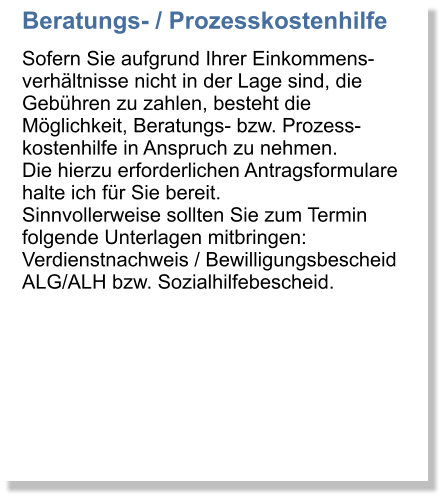 Beratungs- / Prozesskostenhilfe Sofern Sie aufgrund Ihrer Einkommens-verhltnisse nicht in der Lage sind, die Gebhren zu zahlen, besteht die Mglichkeit, Beratungs- bzw. Prozess-kostenhilfe in Anspruch zu nehmen. Die hierzu erforderlichen Antragsformulare halte ich fr Sie bereit. Sinnvollerweise sollten Sie zum Termin folgende Unterlagen mitbringen: Verdienstnachweis / Bewilligungsbescheid ALG/ALH bzw. Sozialhilfebescheid.