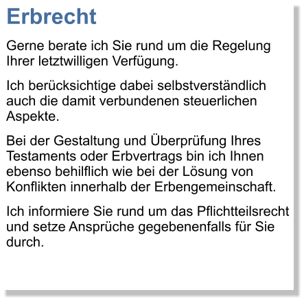 Erbrecht Gerne berate ich Sie rund um die Regelung Ihrer letztwilligen Verfgung. Ich bercksichtige dabei selbstverstndlich auch die damit verbundenen steuerlichen Aspekte.  Bei der Gestaltung und berprfung Ihres Testaments oder Erbvertrags bin ich Ihnen ebenso behilflich wie bei der Lsung von Konflikten innerhalb der Erbengemeinschaft.  Ich informiere Sie rund um das Pflichtteilsrecht und setze Ansprche gegebenenfalls fr Sie durch.